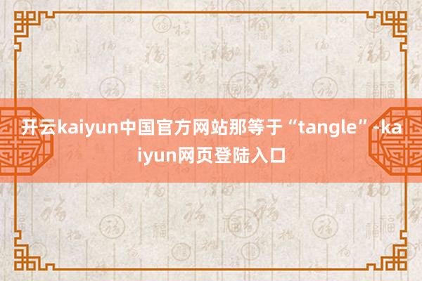 开云kaiyun中国官方网站那等于“tangle”-kaiyun网页登陆入口