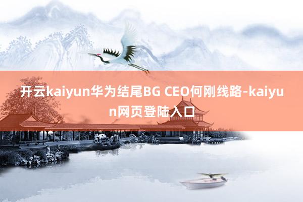 开云kaiyun华为结尾BG CEO何刚线路-kaiyun网页登陆入口